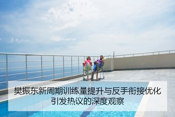 樊振东新周期训练量提升与反手衔接优化引发热议的深度观察