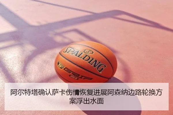 阿尔特塔确认萨卡伤情恢复进展阿森纳边路轮换方案浮出水面