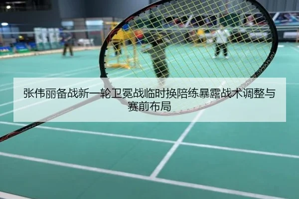 张伟丽备战新一轮卫冕战临时换陪练暴露战术调整与赛前布局