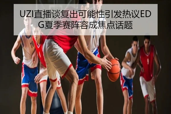 UZI直播谈复出可能性引发热议EDG夏季赛阵容成焦点话题