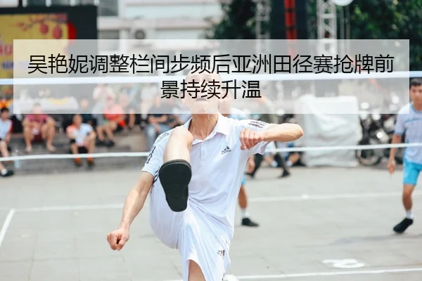 吴艳妮调整栏间步频后亚洲田径赛抢牌前景持续升温