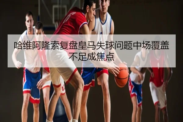 哈维阿隆索复盘皇马失球问题中场覆盖不足成焦点