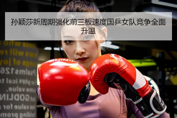 孙颖莎新周期强化前三板速度国乒女队竞争全面升温
