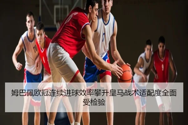 姆巴佩欧冠连续进球效率攀升皇马战术适配度全面受检验